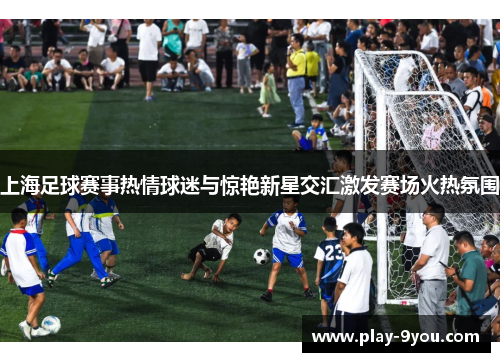 上海足球赛事热情球迷与惊艳新星交汇激发赛场火热氛围