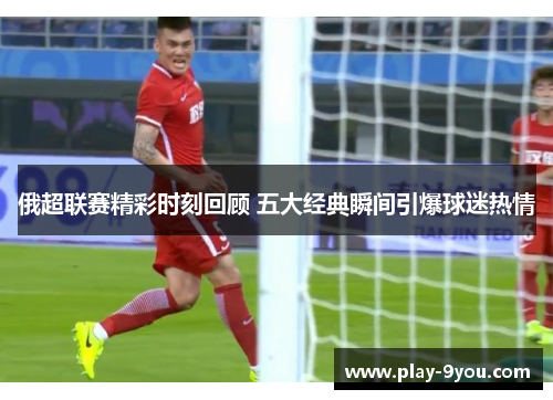 俄超联赛精彩时刻回顾 五大经典瞬间引爆球迷热情