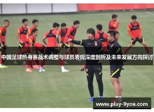 中国足球热身赛战术调整与球员表现深度剖析及未来发展方向探讨
