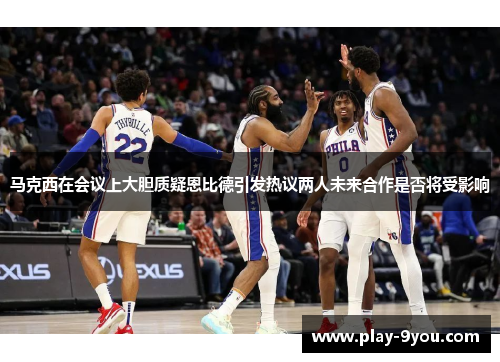 马克西在会议上大胆质疑恩比德引发热议两人未来合作是否将受影响