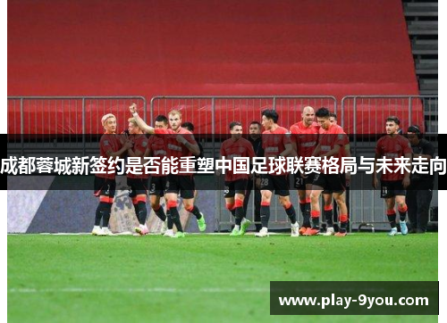成都蓉城新签约是否能重塑中国足球联赛格局与未来走向